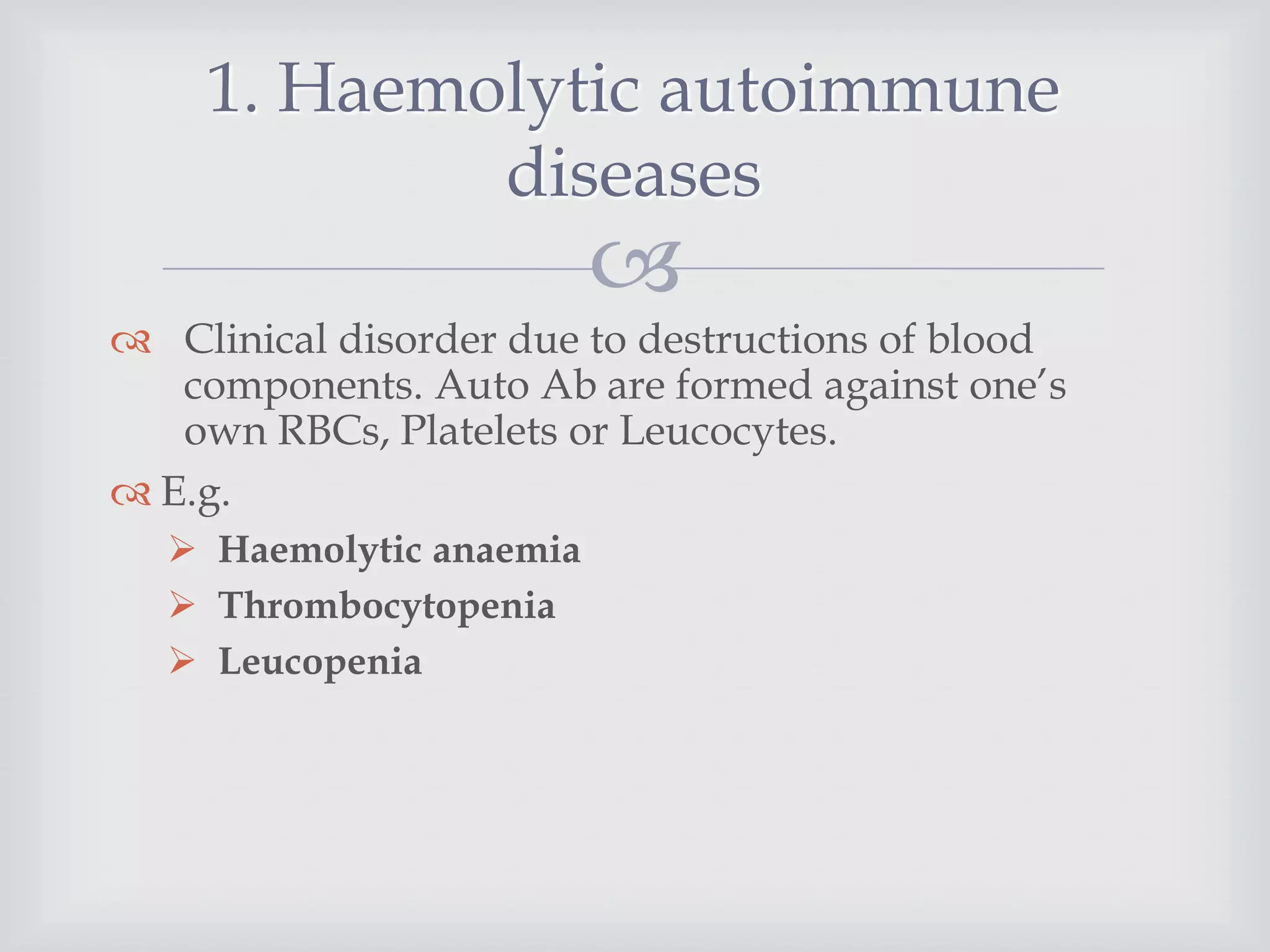
 Clinical disorder due to destructions of blood
components. Auto Ab are formed against one’s
own RBCs, Platelets or Leucocytes.
 E.g.
 Haemolytic anaemia
 Thrombocytopenia
 Leucopenia
1. Haemolytic autoimmune
diseases
 