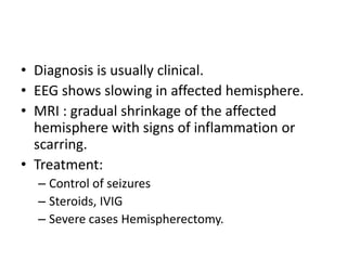 • Diagnosis is usually clinical.
• EEG shows slowing in affected hemisphere.
• MRI : gradual shrinkage of the affected
hemisphere with signs of inflammation or
scarring.
• Treatment:
– Control of seizures
– Steroids, IVIG
– Severe cases Hemispherectomy.
 