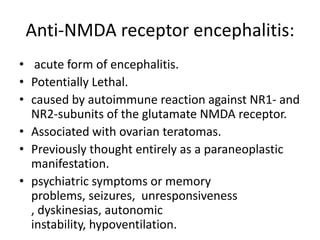 Anti-NMDA receptor encephalitis:
• acute form of encephalitis.
• Potentially Lethal.
• caused by autoimmune reaction against NR1- and
NR2-subunits of the glutamate NMDA receptor.
• Associated with ovarian teratomas.
• Previously thought entirely as a paraneoplastic
manifestation.
• psychiatric symptoms or memory
problems, seizures, unresponsiveness
, dyskinesias, autonomic
instability, hypoventilation.
 