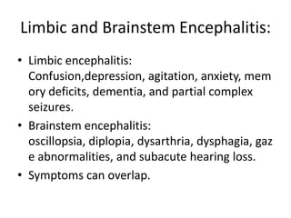 Limbic and Brainstem Encephalitis:
• Limbic encephalitis:
Confusion,depression, agitation, anxiety, mem
ory deficits, dementia, and partial complex
seizures.
• Brainstem encephalitis:
oscillopsia, diplopia, dysarthria, dysphagia, gaz
e abnormalities, and subacute hearing loss.
• Symptoms can overlap.
 