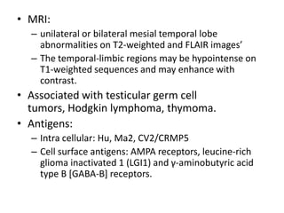 • MRI:
– unilateral or bilateral mesial temporal lobe
abnormalities on T2-weighted and FLAIR images’
– The temporal-limbic regions may be hypointense on
T1-weighted sequences and may enhance with
contrast.
• Associated with testicular germ cell
tumors, Hodgkin lymphoma, thymoma.
• Antigens:
– Intra cellular: Hu, Ma2, CV2/CRMP5
– Cell surface antigens: AMPA receptors, leucine-rich
glioma inactivated 1 (LGI1) and γ-aminobutyric acid
type B [GABA-B] receptors.
 