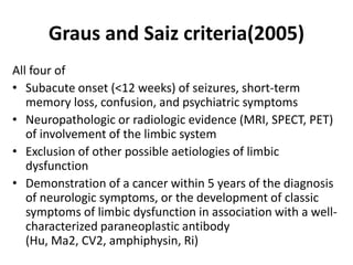 Graus and Saiz criteria(2005)
All four of
• Subacute onset (<12 weeks) of seizures, short-term
memory loss, confusion, and psychiatric symptoms
• Neuropathologic or radiologic evidence (MRI, SPECT, PET)
of involvement of the limbic system
• Exclusion of other possible aetiologies of limbic
dysfunction
• Demonstration of a cancer within 5 years of the diagnosis
of neurologic symptoms, or the development of classic
symptoms of limbic dysfunction in association with a well-
characterized paraneoplastic antibody
(Hu, Ma2, CV2, amphiphysin, Ri)
 
