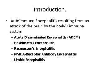 Introduction.
• Autoimmune Encephalitis resulting from an
attack of the brain by the body's immune
system
– Acute Disseminated Encephalitis (ADEM)
– Hashimoto's Encephalitis
– Rasmussen's Encephalitis
– NMDA-Receptor Antibody Encephalitis
– Limbic Encephalitis
 