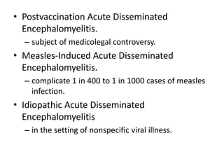 • Postvaccination Acute Disseminated
Encephalomyelitis.
– subject of medicolegal controversy.
• Measles-Induced Acute Disseminated
Encephalomyelitis.
– complicate 1 in 400 to 1 in 1000 cases of measles
infection.
• Idiopathic Acute Disseminated
Encephalomyelitis
– in the setting of nonspecific viral illness.
 