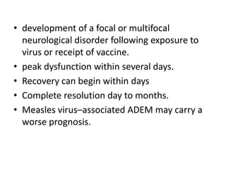 • development of a focal or multifocal
neurological disorder following exposure to
virus or receipt of vaccine.
• peak dysfunction within several days.
• Recovery can begin within days
• Complete resolution day to months.
• Measles virus–associated ADEM may carry a
worse prognosis.
 