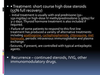  •Treatment: short course high dose steroids
(55% full recovery)
- Initial treatment is usually with oral prednisone (50–
150 mg/day) or high-dose IV methylprednisolone (1 g/day) for
3–7 days.Thyroid hormone treatment is also included if
required.
- Failure of some patients to respond to this first line
treatment has produced a variety of alternative treatments
including azathioprine, cyclophosphamide, chloroquine, met
hotrexate, periodic intravenous immunoglobulin and plasma
exchange.
-Seizures, if present, are controlled with typical antiepileptic
agents.
 Recurrence – continued steroids, IVIG, other
immunomodulatory drugs.
 