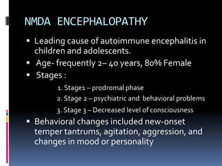 NMDA ENCEPHALOPATHY
 Leading cause of autoimmune encephalitis in
children and adolescents.
 Age- frequently 2– 40 years, 80% Female
 Stages :
1. Stage1 – prodromal phase
2. Stage 2 – psychiatric and behavioral problems
3. Stage 3 – Decreased level of consciousness
 Behavioral changes included new-onset
temper tantrums, agitation, aggression, and
changes in mood or personality
 
