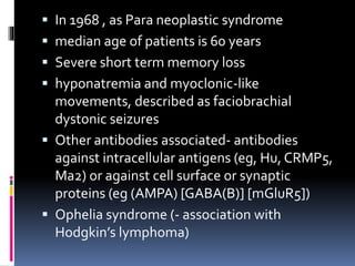  In 1968 , as Para neoplastic syndrome
 median age of patients is 60 years
 Severe short term memory loss
 hyponatremia and myoclonic-like
movements, described as faciobrachial
dystonic seizures
 Other antibodies associated- antibodies
against intracellular antigens (eg, Hu, CRMP5,
Ma2) or against cell surface or synaptic
proteins (eg (AMPA) [GABA(B)] [mGluR5])
 Ophelia syndrome (- association with
Hodgkin’s lymphoma)
 