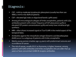 Diagnosis:
 CSF - mild-to-moderate lymphocytic pleocytosis (usually less than 100
WBCs / mm³) in 60–80% of patients
 CSF – elevated IgG index or oligoclonal bands ( 50% cases)
 Among all immunological subtypes of limbic encephalitis, patients with LGI1
antibodies present with a lower frequency of CSF pleocytosis (41%) or
elevated CSF protein concentrations (47%) and rarely have intrathecal IgG
synthesis.
 MRI – often shows increased signal onT2w FLAIR in the medial aspect of the
temporal lobes.
 Antibodies against the intracellular antigen Glutamic acid decarboxylase
(GAD) occur in a subgroup of patients with limbic encephalitis.
 Mainly young women (median age 23 years) with predominant seizures and
no evidence of cancer.
 The risk of cancer, usually SCLC or thymoma, is higher, however, among
patients with GAD antibodies and limbic encephalitis who are older than 50
years or have concomitant GABA B receptor antibodies.
 