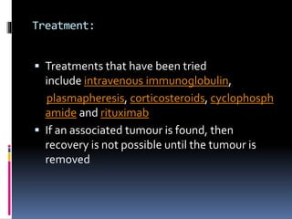 Treatment:
 Treatments that have been tried
include intravenous immunoglobulin,
plasmapheresis, corticosteroids, cyclophosph
amide and rituximab
 If an associated tumour is found, then
recovery is not possible until the tumour is
removed
 