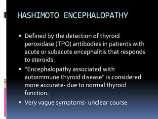 HASHIMOTO ENCEPHALOPATHY
 Defined by the detection of thyroid
peroxidase (TPO) antibodies in patients with
acute or subacute encephalitis that responds
to steroids.
 “Encephalopathy associated with
autoimmune thyroid disease” is considered
more accurate- due to normal thyroid
function.
 Very vague symptoms- unclear course
 