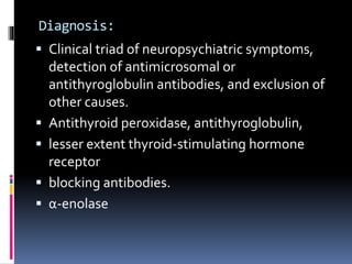 Diagnosis:
 Clinical triad of neuropsychiatric symptoms,
detection of antimicrosomal or
antithyroglobulin antibodies, and exclusion of
other causes.
 Antithyroid peroxidase, antithyroglobulin,
 lesser extent thyroid-stimulating hormone
receptor
 blocking antibodies.
 α-enolase
 
