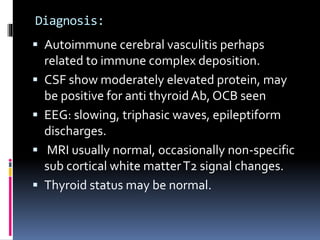 Diagnosis:
 Autoimmune cerebral vasculitis perhaps
related to immune complex deposition.
 CSF show moderately elevated protein, may
be positive for anti thyroid Ab, OCB seen
 EEG: slowing, triphasic waves, epileptiform
discharges.
 MRI usually normal, occasionally non-specific
sub cortical white matterT2 signal changes.
 Thyroid status may be normal.
 