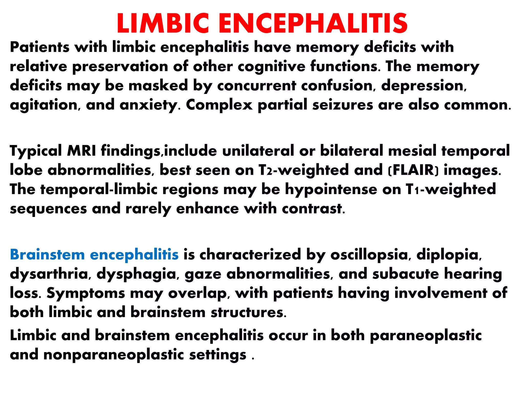 LIMBIC ENCEPHALITIS
Patients with limbic encephalitis have memory deficits with
relative preservation of other cognitive functions. The memory
deficits may be masked by concurrent confusion, depression,
agitation, and anxiety. Complex partial seizures are also common.
Typical MRI findings,include unilateral or bilateral mesial temporal
lobe abnormalities, best seen on T2-weighted and (FLAIR) images.
The temporal-limbic regions may be hypointense on T1-weighted
sequences and rarely enhance with contrast.
Brainstem encephalitis is characterized by oscillopsia, diplopia,
dysarthria, dysphagia, gaze abnormalities, and subacute hearing
loss. Symptoms may overlap, with patients having involvement of
both limbic and brainstem structures.
Limbic and brainstem encephalitis occur in both paraneoplastic
and nonparaneoplastic settings .
 