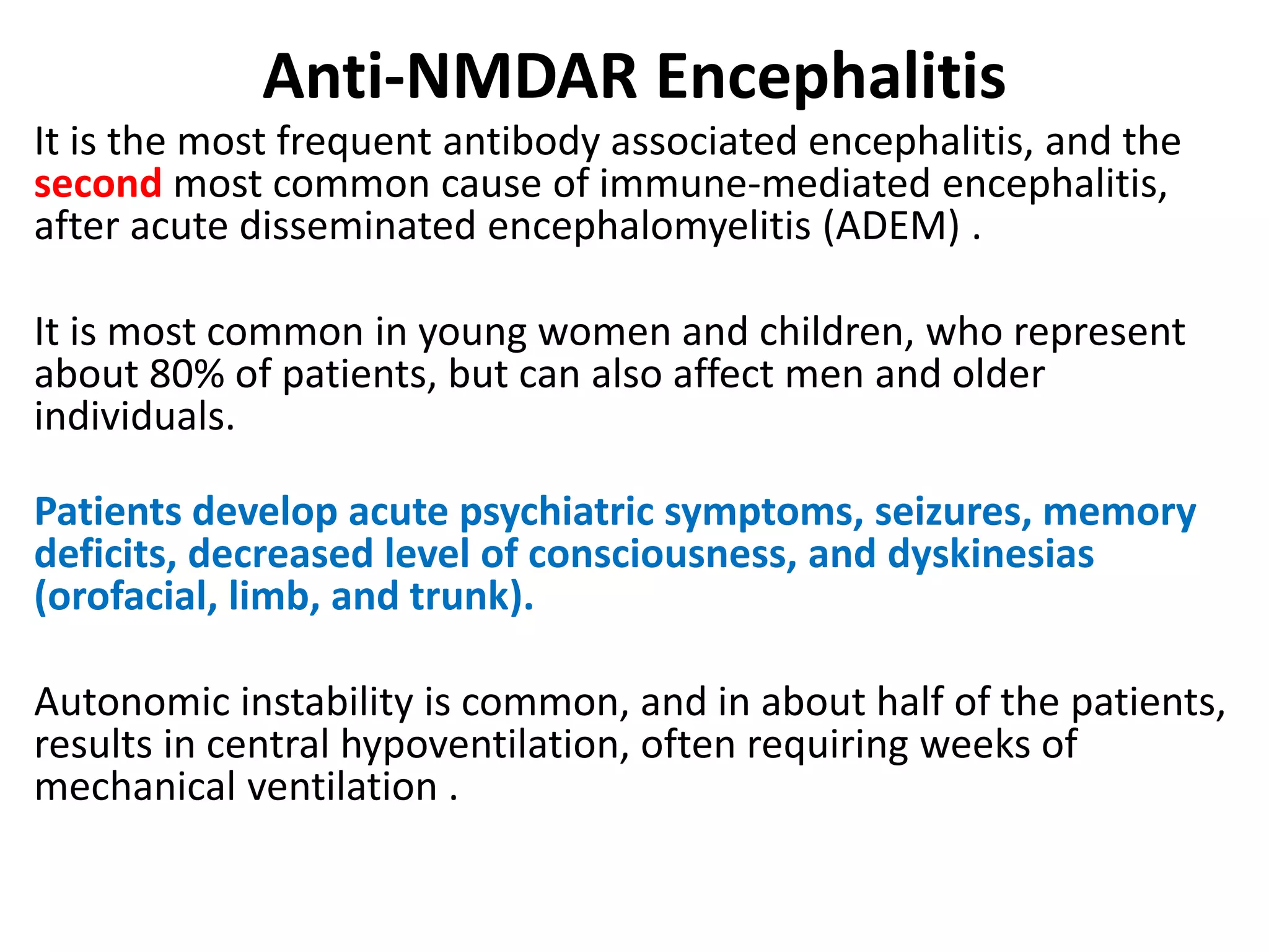 Anti-NMDAR Encephalitis
It is the most frequent antibody associated encephalitis, and the
second most common cause of immune-mediated encephalitis,
after acute disseminated encephalomyelitis (ADEM) .
It is most common in young women and children, who represent
about 80% of patients, but can also affect men and older
individuals.
Patients develop acute psychiatric symptoms, seizures, memory
deficits, decreased level of consciousness, and dyskinesias
(orofacial, limb, and trunk).
Autonomic instability is common, and in about half of the patients,
results in central hypoventilation, often requiring weeks of
mechanical ventilation .
 