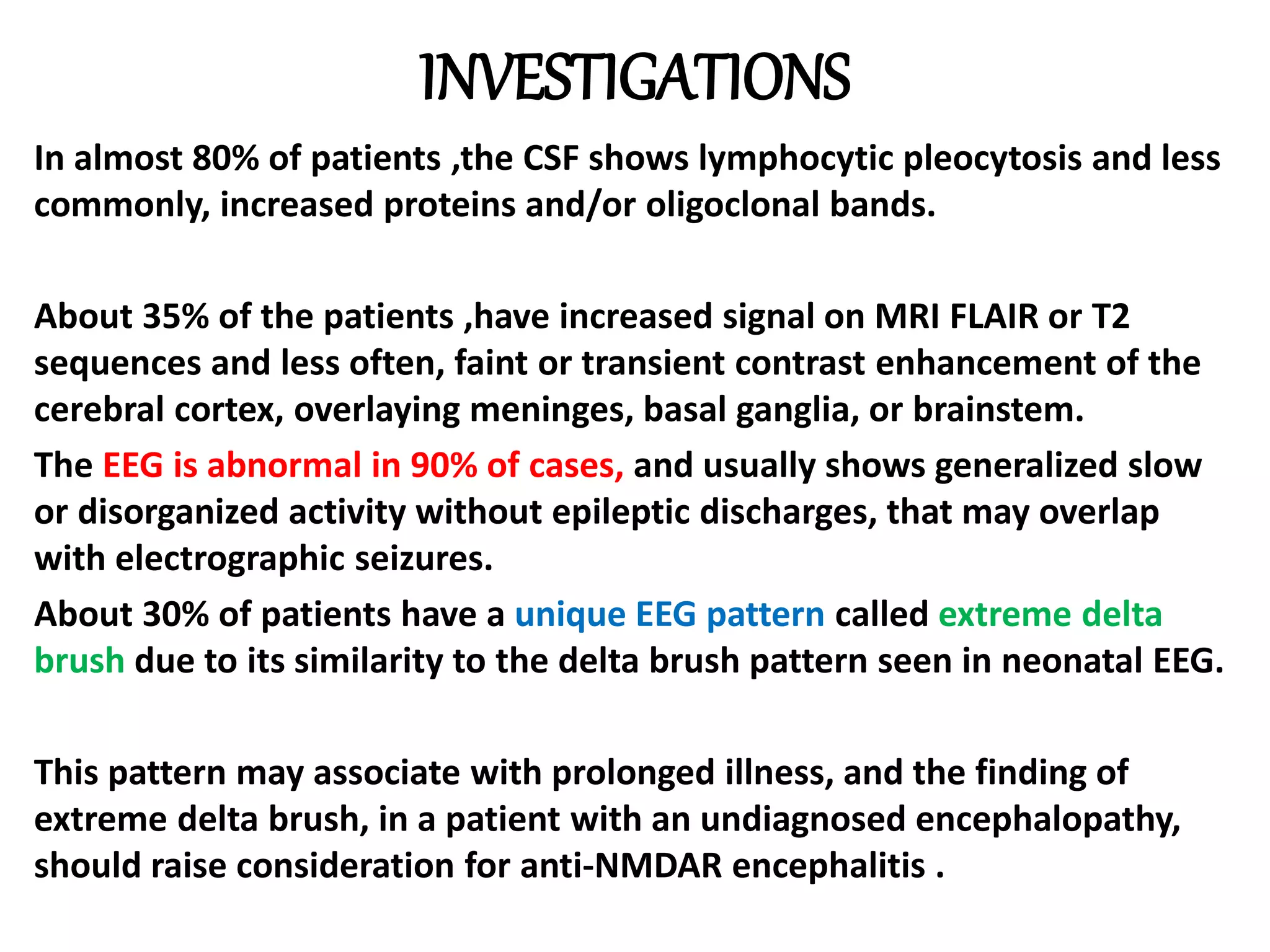 INVESTIGATIONS
In almost 80% of patients ,the CSF shows lymphocytic pleocytosis and less
commonly, increased proteins and/or oligoclonal bands.
About 35% of the patients ,have increased signal on MRI FLAIR or T2
sequences and less often, faint or transient contrast enhancement of the
cerebral cortex, overlaying meninges, basal ganglia, or brainstem.
The EEG is abnormal in 90% of cases, and usually shows generalized slow
or disorganized activity without epileptic discharges, that may overlap
with electrographic seizures.
About 30% of patients have a unique EEG pattern called extreme delta
brush due to its similarity to the delta brush pattern seen in neonatal EEG.
This pattern may associate with prolonged illness, and the finding of
extreme delta brush, in a patient with an undiagnosed encephalopathy,
should raise consideration for anti-NMDAR encephalitis .
 