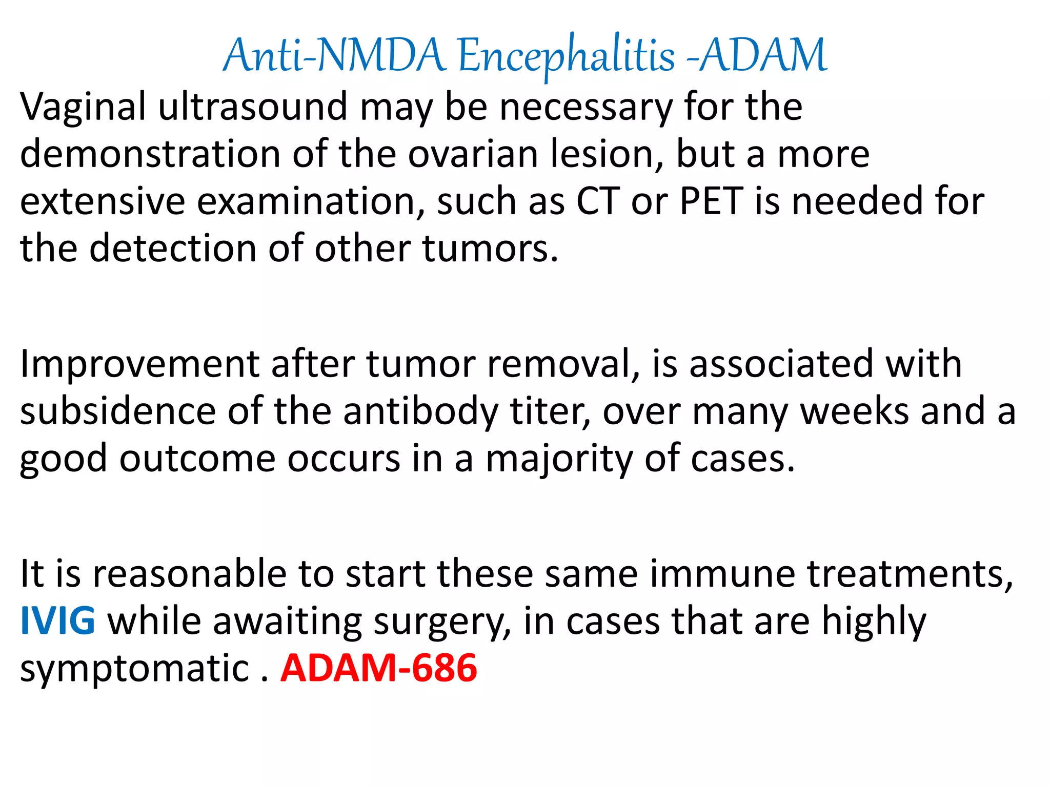 Anti-NMDA Encephalitis -ADAM
Vaginal ultrasound may be necessary for the
demonstration of the ovarian lesion, but a more
extensive examination, such as CT or PET is needed for
the detection of other tumors.
Improvement after tumor removal, is associated with
subsidence of the antibody titer, over many weeks and a
good outcome occurs in a majority of cases.
It is reasonable to start these same immune treatments,
IVIG while awaiting surgery, in cases that are highly
symptomatic . ADAM-686
 