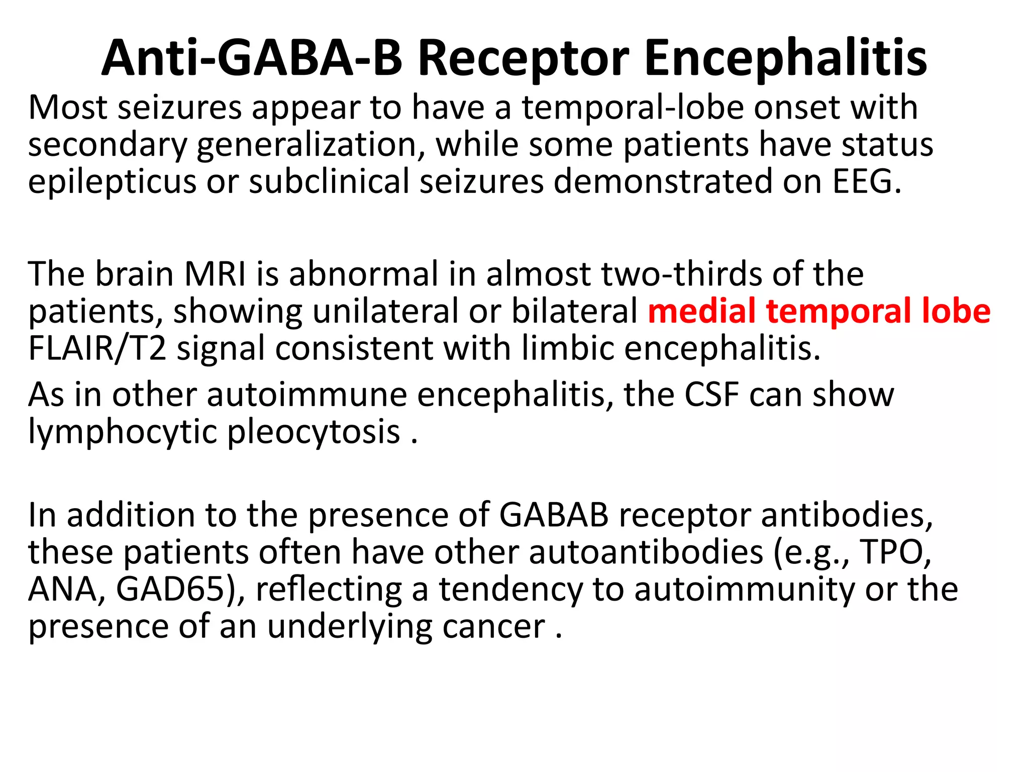 Anti-GABA-B Receptor Encephalitis
Most seizures appear to have a temporal-lobe onset with
secondary generalization, while some patients have status
epilepticus or subclinical seizures demonstrated on EEG.
The brain MRI is abnormal in almost two-thirds of the
patients, showing unilateral or bilateral medial temporal lobe
FLAIR/T2 signal consistent with limbic encephalitis.
As in other autoimmune encephalitis, the CSF can show
lymphocytic pleocytosis .
In addition to the presence of GABAB receptor antibodies,
these patients often have other autoantibodies (e.g., TPO,
ANA, GAD65), reﬂecting a tendency to autoimmunity or the
presence of an underlying cancer .
 