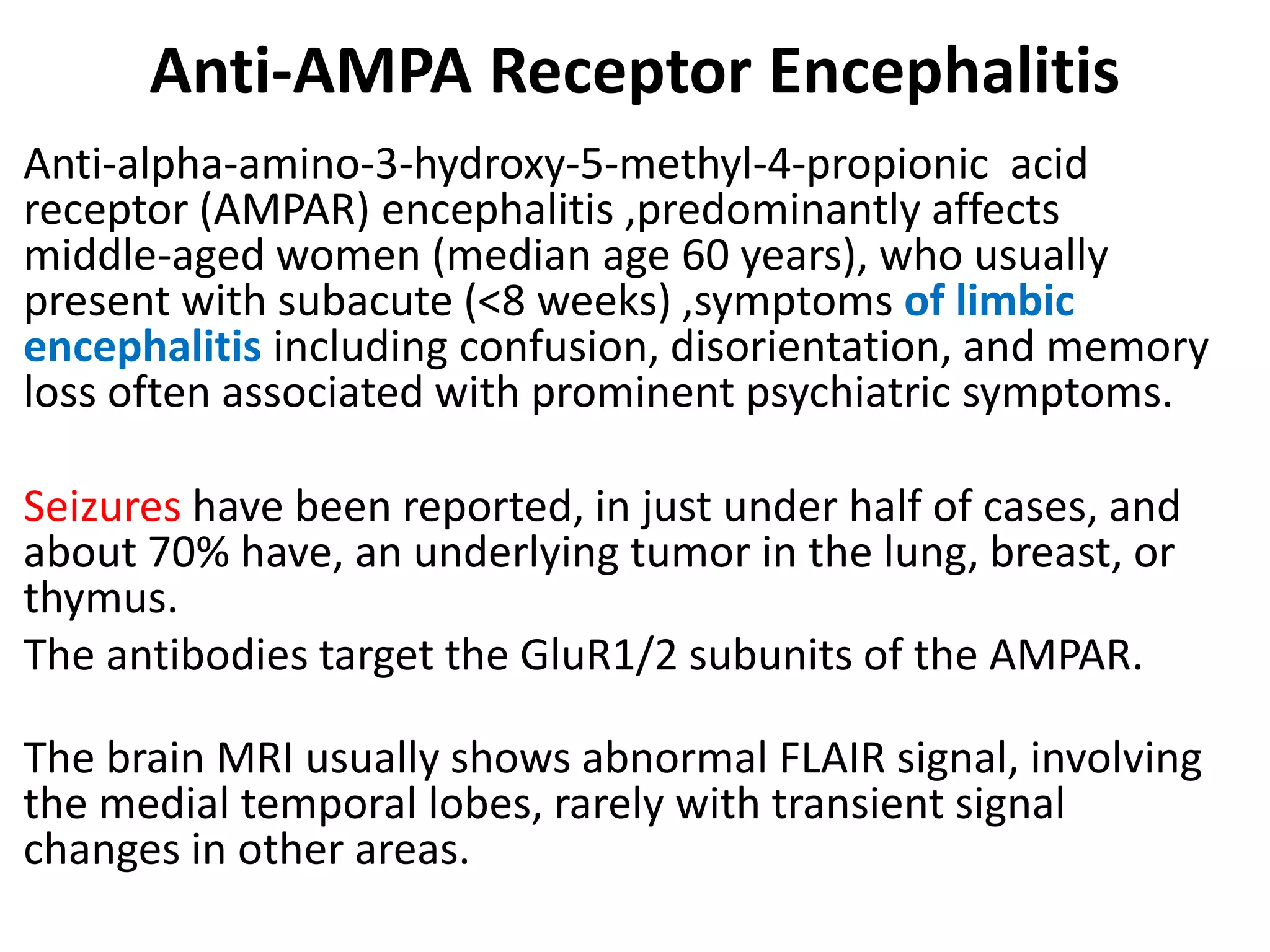 Anti-AMPA Receptor Encephalitis
Anti-alpha-amino-3-hydroxy-5-methyl-4-propionic acid
receptor (AMPAR) encephalitis ,predominantly affects
middle-aged women (median age 60 years), who usually
present with subacute (<8 weeks) ,symptoms of limbic
encephalitis including confusion, disorientation, and memory
loss often associated with prominent psychiatric symptoms.
Seizures have been reported, in just under half of cases, and
about 70% have, an underlying tumor in the lung, breast, or
thymus.
The antibodies target the GluR1/2 subunits of the AMPAR.
The brain MRI usually shows abnormal FLAIR signal, involving
the medial temporal lobes, rarely with transient signal
changes in other areas.
 