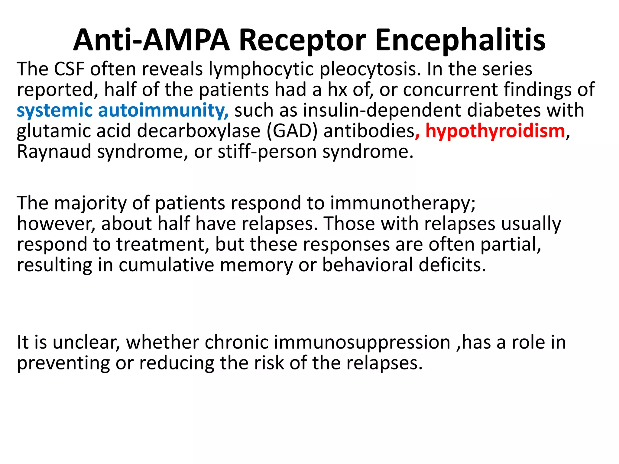 Anti-AMPA Receptor Encephalitis
The CSF often reveals lymphocytic pleocytosis. In the series
reported, half of the patients had a hx of, or concurrent findings of
systemic autoimmunity, such as insulin-dependent diabetes with
glutamic acid decarboxylase (GAD) antibodies, hypothyroidism,
Raynaud syndrome, or stiff-person syndrome.
The majority of patients respond to immunotherapy;
however, about half have relapses. Those with relapses usually
respond to treatment, but these responses are often partial,
resulting in cumulative memory or behavioral deficits.
It is unclear, whether chronic immunosuppression ,has a role in
preventing or reducing the risk of the relapses.
 