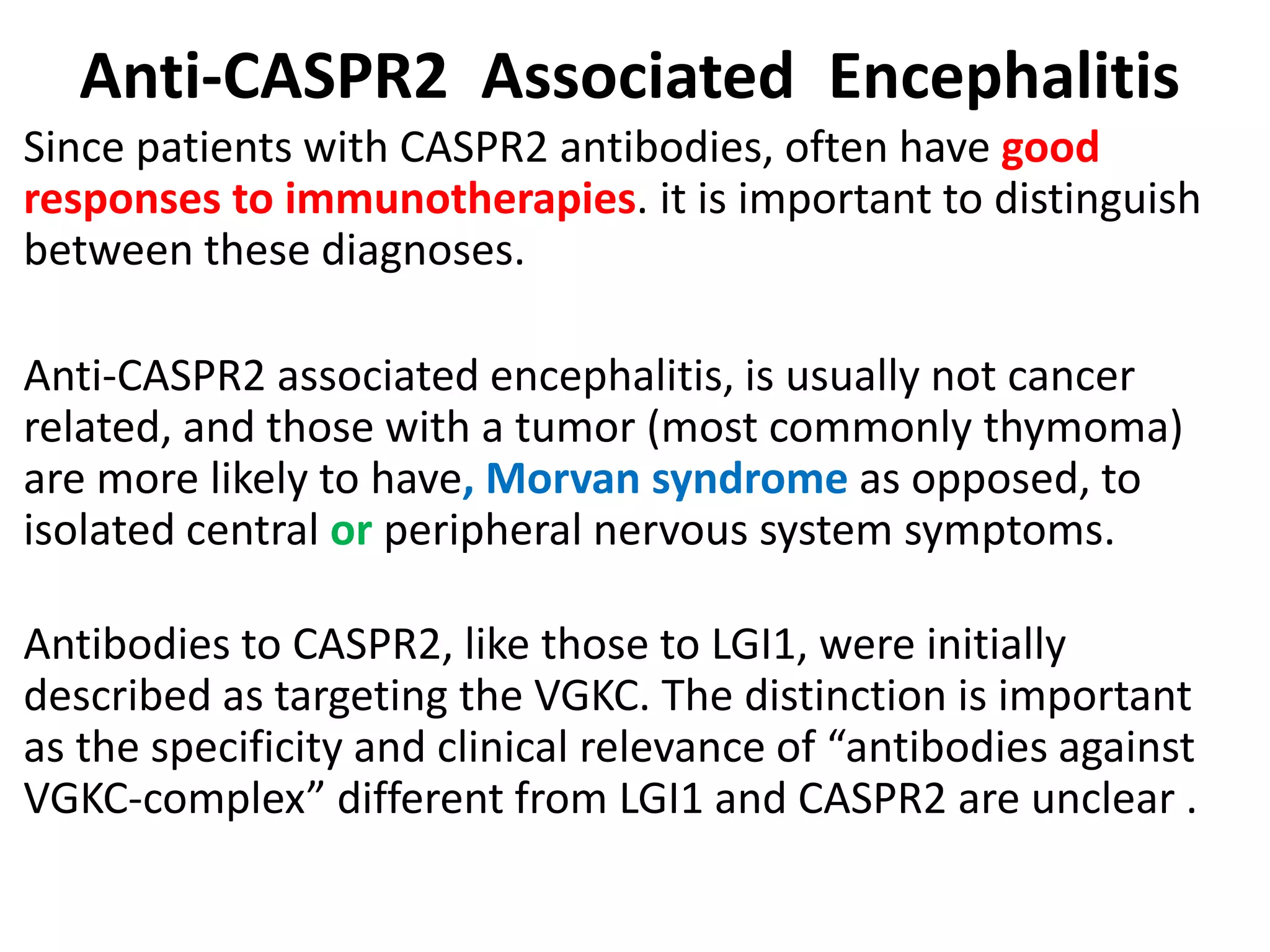 Anti-CASPR2 Associated Encephalitis
Since patients with CASPR2 antibodies, often have good
responses to immunotherapies. it is important to distinguish
between these diagnoses.
Anti-CASPR2 associated encephalitis, is usually not cancer
related, and those with a tumor (most commonly thymoma)
are more likely to have, Morvan syndrome as opposed, to
isolated central or peripheral nervous system symptoms.
Antibodies to CASPR2, like those to LGI1, were initially
described as targeting the VGKC. The distinction is important
as the specificity and clinical relevance of “antibodies against
VGKC-complex” different from LGI1 and CASPR2 are unclear .
 