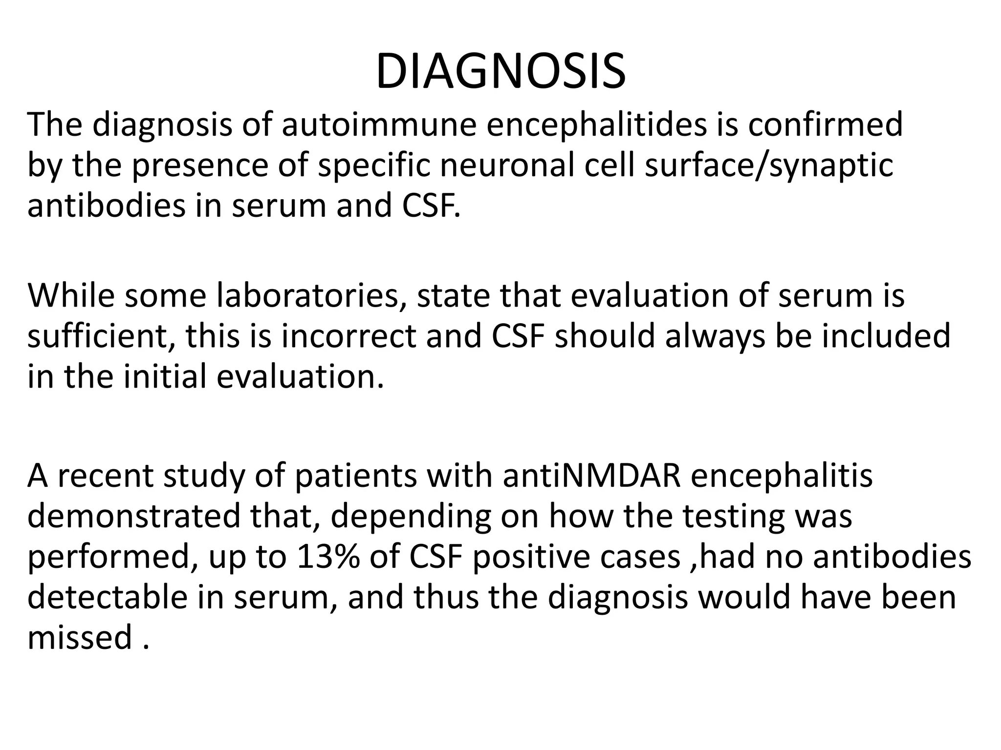 DIAGNOSIS
The diagnosis of autoimmune encephalitides is confirmed
by the presence of specific neuronal cell surface/synaptic
antibodies in serum and CSF.
While some laboratories, state that evaluation of serum is
sufficient, this is incorrect and CSF should always be included
in the initial evaluation.
A recent study of patients with antiNMDAR encephalitis
demonstrated that, depending on how the testing was
performed, up to 13% of CSF positive cases ,had no antibodies
detectable in serum, and thus the diagnosis would have been
missed .
 