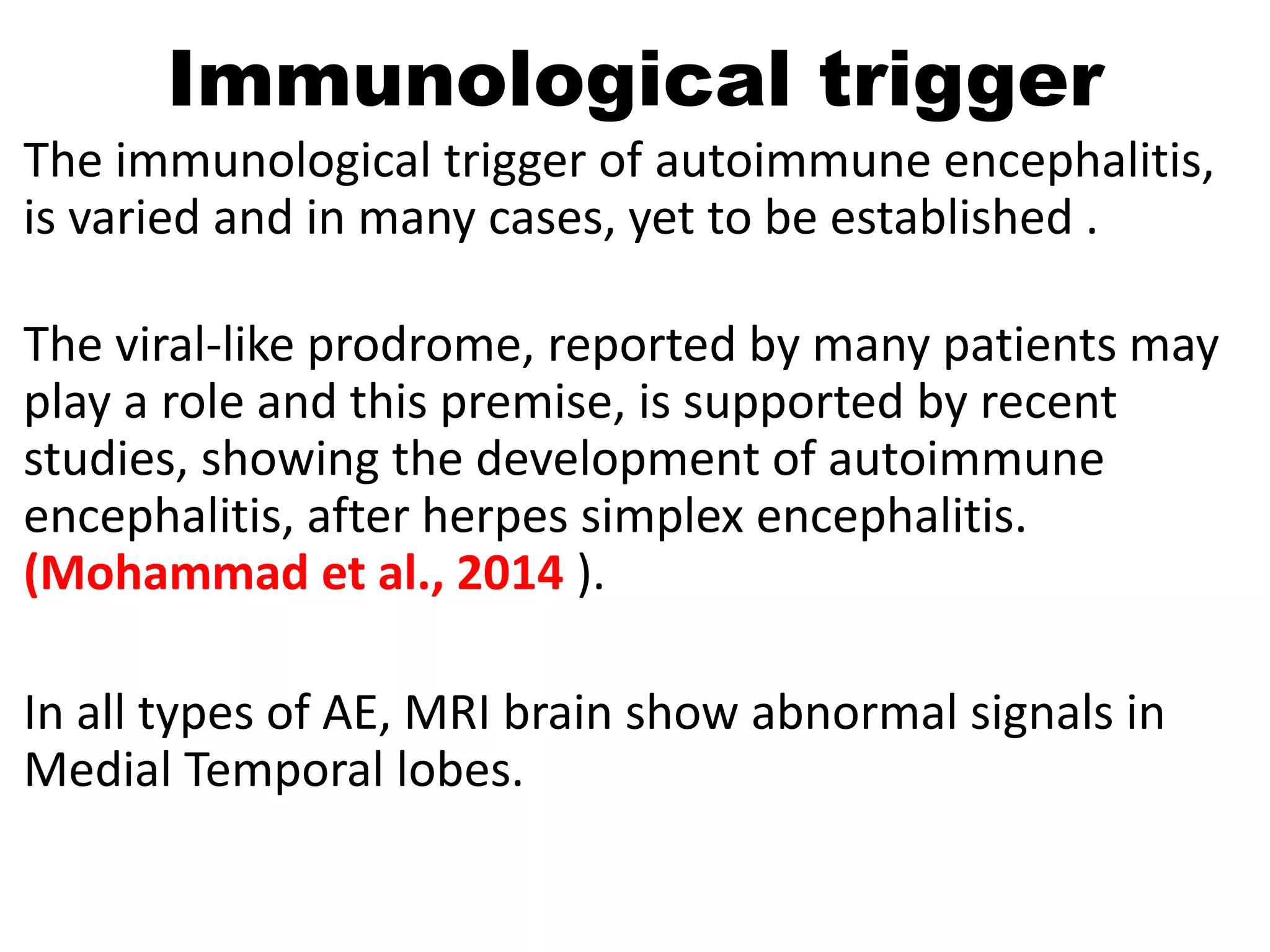 Immunological trigger
The immunological trigger of autoimmune encephalitis,
is varied and in many cases, yet to be established .
The viral-like prodrome, reported by many patients may
play a role and this premise, is supported by recent
studies, showing the development of autoimmune
encephalitis, after herpes simplex encephalitis.
(Mohammad et al., 2014 ).
In all types of AE, MRI brain show abnormal signals in
Medial Temporal lobes.
 