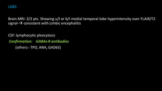 LABS:
Brain MRI: 2/3 pts. Showing u/l or b/l medial temporal lobe hyperintensity over FLAIR/T2
signal- consistent with Limbic encephalitis
CSF: lymphocytic pleocytosis
Confirmation: GABAB R antibodies
(others:- TPO, ANA, GAD65)
 