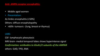 Anti- AMPA receptor encephalitis:
• Middle aged women
• Presentation:
As limbic encephalitis (>50%)
Others: diffuse encephalopathy
• >60%- tumours:- (lung, breast or thymus)
LABS:
CSF- lymphocytic pleocytosis
MRI brain- medial temporal lobes shows hyperintense signal
Confirmation: antibodies to GluA1/2 subunits of the AMPAR
others- GAD, TPO, ANA
 
