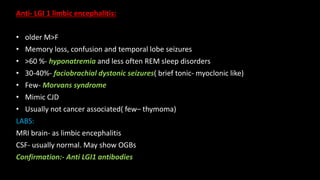 Anti- LGI 1 limbic encephalitis:
• older M>F
• Memory loss, confusion and temporal lobe seizures
• >60 %- hyponatremia and less often REM sleep disorders
• 30-40%- faciobrachial dystonic seizures( brief tonic- myoclonic like)
• Few- Morvans syndrome
• Mimic CJD
• Usually not cancer associated( few– thymoma)
LABS:
MRI brain- as limbic encephalitis
CSF- usually normal. May show OGBs
Confirmation:- Anti LGI1 antibodies
 