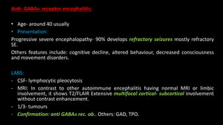 Anti- GABAA receptor encephalitis:
• Age- around 40 usually
• Presentation:
Progressive severe encephalopathy- 90% develops refractory seizures mostly refractory
SE.
Others features include: cognitive decline, altered behaviour, decreased consciousness
and movement disorders.
LABS:
- CSF- lymphocytic pleocytosis
- MRI: In contrast to other autoimmune encephalitis having normal MRI or limbic
involvement, it shows T2/FLAIR Extensive multifocal cortical- subcortical involvement
without contrast enhancement.
- 1/3- tumours
- Confirmation: anti GABAA rec. ab.. Others: GAD, TPO.
 