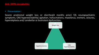 Anti- DPPX encephalitis:
• Presentation :
Severe prodromal weight loss or diarrhea(4 months prior) f/b neuropsychiatric
symptoms, CNS hyperexcitability( agitation, hallucinations, myoclonus, tremors, seizures,
hyperekplexia and/ cerebellar or brainstem dysfunction.
Weight loss
Cognitive decline
CNS
hyperexcitability
 
