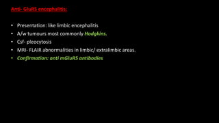 Anti- GluR5 encephalitis:
• Presentation: like limbic encephalitis
• A/w tumours most commonly Hodgkins.
• Csf- pleocytosis
• MRI- FLAIR abnormalities in limbic/ extralimbic areas.
• Confirmation: anti mGluR5 antibodies
 