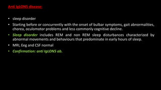 Anti IgLON5 disease:
• sleep disorder
• Starting before or concurrently with the onset of bulbar symptoms, gait abnormalities,
chorea, oculomotor problems and less commonly cognitive decline.
• Sleep disorder includes REM and non REM sleep disturbances characterized by
abnormal movements and behaviours that predominate in early hours of sleep.
• MRI, Eeg and CSF normal
• Confirmation: anti IgLON5 ab.
 