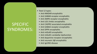 • Total 12 types:
• Anti-NMDAR encephalitis
• Anti GABAB receptor encephalitis
• Anti AMPA receptor encephalitis
• Anti LGI1 limbic encephalitis
• Anti CASPR2 associated encephalitis
• Anti GABAA receptor encephalitis
• Anti DPPX encephalitis
• Anti mGluR5 encephalitis
• Anti mGluR1 cerebellar dysfunction
• Anti dopamine receptor encephalitis
• Anti neurexin 3@ encephalitis
• Anti IgLON5 disease
SPECIFIC
SYNDROMES:
 
