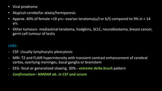 • Viral prodrome
• Atypical-cerebellar ataxia/hemiparesis
• Approx. 40% of female >18 yrs– ovarian teratoma(u/l or b/l) compared to 9% in < 14
yrs.
• Other tumours- mediastinal teratoma, hodgkins, SCLC, neuroblastoma, breast cancer,
germ cell tumour of testis
LABS:
- CSF: Usually lymphocytic pleocytosis
- MRI: T2 and FLAIR hyperintensity with transient contrast enhancement of cerebral
cortex, overlying meninges, basal ganglia or brainstem
- EEG- focal or generalized slowing. 30%-- extreme delta brush pattern
- Confirmation– NMDAR ab. In CSF and serum
 
