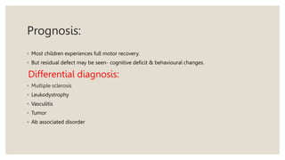 Prognosis:
◦ Most children experiences full motor recovery.
◦ But residual defect may be seen- cognitive deficit & behavioural changes.
Differential diagnosis:
◦ Multiple sclerosis
◦ Leukodystrophy
◦ Vasculitis
◦ Tumor
◦ Ab associated disorder
 