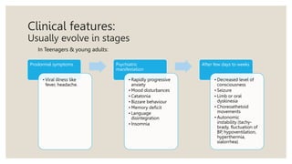 Clinical features:
Usually evolve in stages
Prodormal symptoms
• Viral illness like
fever, headache.
Psychiatric
manifestation
• Rapidly progressive
anxiety
• Mood disturbances
• Catatonia
• Bizzare behaviour
• Memory deficit
• Language
disintegration
• Insomnia
After few days to weeks
• Decreased level of
consciousness
• Seizure
• Limb or oral
dyskinesia
• Choreoathetoid
movements
• Autonomic
instability (tachy-
brady, fluctuation of
BP, hypoventilation,
hyperthermia,
sialorrhea)
In Teenagers & young adults:
 