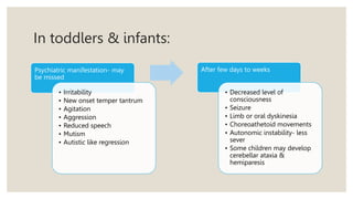In toddlers & infants:
Psychiatric manifestation- may
be missed
• Irritability
• New onset temper tantrum
• Agitation
• Aggression
• Reduced speech
• Mutism
• Autistic like regression
After few days to weeks
• Decreased level of
consciousness
• Seizure
• Limb or oral dyskinesia
• Choreoathetoid movements
• Autonomic instability- less
sever
• Some children may develop
cerebellar ataxia &
hemiparesis
 