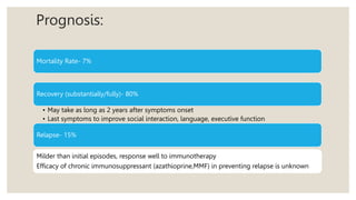 Prognosis:
Mortality Rate- 7%
Recovery (substantially/fully)- 80%
• May take as long as 2 years after symptoms onset
• Last symptoms to improve social interaction, language, executive function
Relapse- 15%
Milder than initial episodes, response well to immunotherapy
Efficacy of chronic immunosuppressant (azathioprine,MMF) in preventing relapse is unknown
 