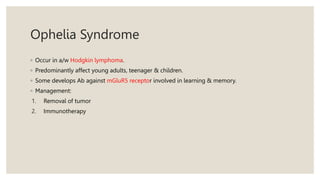 Ophelia Syndrome
◦ Occur in a/w Hodgkin lymphoma.
◦ Predominantly affect young adults, teenager & children.
◦ Some develops Ab against mGluR5 receptor involved in learning & memory.
◦ Management:
1. Removal of tumor
2. Immunotherapy
 