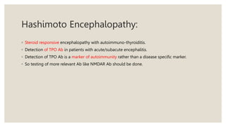 Hashimoto Encephalopathy:
◦ Steroid responsive encephalopathy with autoimmuno-thyroiditis.
◦ Detection of TPO Ab in patients with acute/subacute encephalitis.
◦ Detection of TPO Ab is a marker of autoimmunity rather than a disease specific marker.
◦ So testing of more relevant Ab like NMDAR Ab should be done.
 