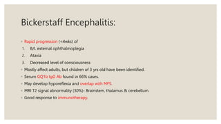 Bickerstaff Encephalitis:
◦ Rapid progression (<4wks) of
1. B/L external ophthalmoplegia
2. Ataxia
3. Decreased level of consciousness
◦ Mostly affect adults, but children of 3 yrs old have been identified.
◦ Serum GQ1b IgG Ab found in 66% cases.
◦ May develop hyporeflexia and overlap with MFS.
◦ MRI T2 signal abnormality (30%)- Brainstem, thalamus & cerebellum.
◦ Good response to immunotherapy.
 