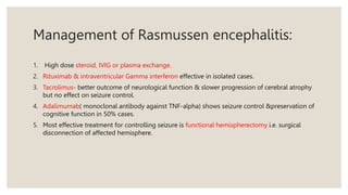 Management of Rasmussen encephalitis:
1. High dose steroid, IVIG or plasma exchange.
2. Rituximab & intraventricular Gamma interferon effective in isolated cases.
3. Tacrolimus- better outcome of neurological function & slower progression of cerebral atrophy
but no effect on seizure control.
4. Adalimumab( monoclonal antibody against TNF-alpha) shows seizure control &preservation of
cognitive function in 50% cases.
5. Most effective treatment for controlling seizure is functional hemispherectomy i.e. surgical
disconnection of affected hemisphere.
 