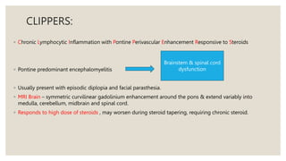 CLIPPERS:
◦ Chronic Lymphocytic Inflammation with Pontine Perivascular Enhancement Responsive to Steroids
◦ Pontine predominant encephalomyelitis
◦ Usually present with episodic diplopia and facial parasthesia.
◦ MRI Brain – symmetric curvilinear gadolinium enhancement around the pons & extend variably into
medulla, cerebellum, midbrain and spinal cord.
◦ Responds to high dose of steroids , may worsen during steroid tapering, requiring chronic steroid.
Brainstem & spinal cord
dysfunction
 