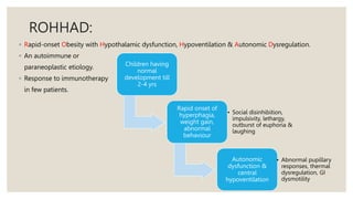 ROHHAD:
◦ Rapid-onset Obesity with Hypothalamic dysfunction, Hypoventilation & Autonomic Dysregulation.
◦ An autoimmune or
paraneoplastic etiology.
◦ Response to immunotherapy
in few patients.
Children having
normal
development till
2-4 yrs
Rapid onset of
hyperphagia,
weight gain,
abnormal
behaviour
• Social disinhibition,
impulsivity, lethargy,
outburst of euphoria &
laughing
Autonomic
dysfunction &
central
hypoventilation
• Abnormal pupillary
responses, thermal
dysregulation, GI
dysmotility
 