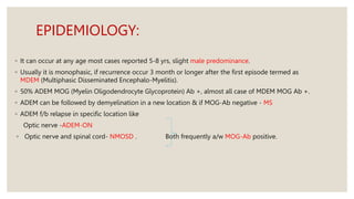 EPIDEMIOLOGY:
◦ It can occur at any age most cases reported 5-8 yrs, slight male predominance.
◦ Usually it is monophasic, if recurrence occur 3 month or longer after the first episode termed as
MDEM (Multiphasic Disseminated Encephalo-Myelitis).
◦ 50% ADEM MOG (Myelin Oligodendrocyte Glycoprotein) Ab +, almost all case of MDEM MOG Ab +.
◦ ADEM can be followed by demyelination in a new location & if MOG-Ab negative - MS
◦ ADEM f/b relapse in specific location like
Optic nerve -ADEM-ON
◦ Optic nerve and spinal cord- NMOSD . Both frequently a/w MOG-Ab positive.
 