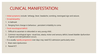 CLINICAL MANIFESTATION:
◦ Initial symptoms include- lethargy ,fever ,headache ,vomiting ,meningeal sign and seizure.
◦ Encephalopathy:
1. Is hallmark
2. Ranging from change in behaviour , persistent irritability to coma.
◦ Focal neurological deficit:
1. Difficult to ascertain in obtunded or very young child ,
2. Common neurological signs- visual loss, ataxia, motor and sensory deficit, bowel bladder dysfunction
if spinal cord demyelination occurs.
◦ It is usually rapidly progressive over days may need ICU admission particularly when
1. Brain stem dysfunction
2. Raised ICT.
 