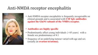 Anti-NMDA receptor encephalitis
• Anti-NMDA receptor encephalitis is frequently recognisable on
clinical grounds and is associated with CSF IgG antibodies
against the GluN1 subunit of the NMDA receptor.
• Antibodies are highly specific
• Predominantly affect young individuals {<45 years} with a
female sex predominance of 4:1
• frequency of an underlying tumour varied with age and sex
(usually an ovarian teratoma).
 