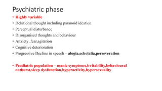 Psychiatric phase
• Highly variable
• Delutional thought including paranoid ideation
• Perceptual disturbance
• Disorganised thoughts and behaviour
• Anxiety ,fear,agitation
• Cognitive deterioration
• Progressive Decline in speech – alogia,echolalia,perseveration
• Peadiatric population – manic symptoms,irritability,behavioural
outburst,sleep dysfunction,hyperactivity,hypersexuality
 